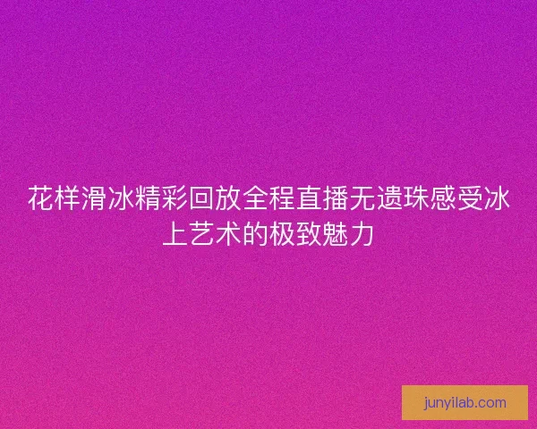 花样滑冰精彩回放全程直播无遗珠感受冰上艺术的极致魅力