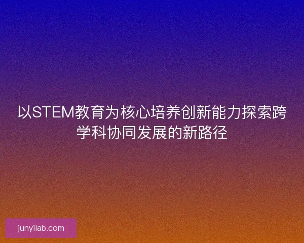 以STEM教育为核心培养创新能力探索跨学科协同发展的新路径