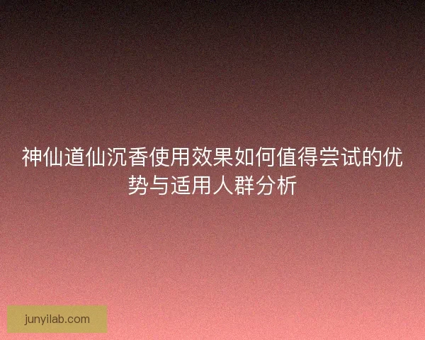 神仙道仙沉香使用效果如何值得尝试的优势与适用人群分析
