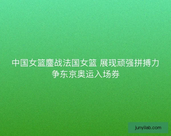中国女篮鏖战法国女篮 展现顽强拼搏力争东京奥运入场券