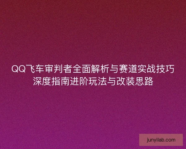 QQ飞车审判者全面解析与赛道实战技巧深度指南进阶玩法与改装思路