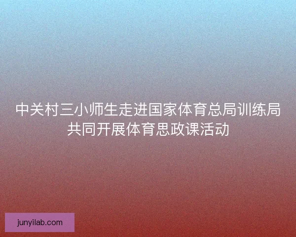 中关村三小师生走进国家体育总局训练局共同开展体育思政课活动