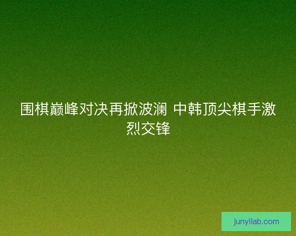 围棋巅峰对决再掀波澜 中韩顶尖棋手激烈交锋