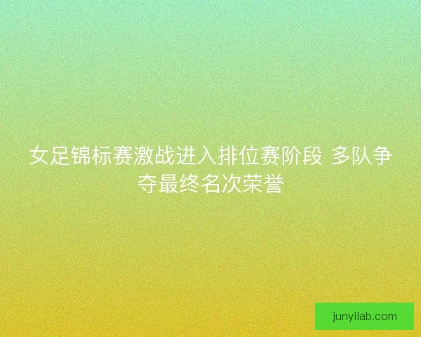 女足锦标赛激战进入排位赛阶段 多队争夺最终名次荣誉