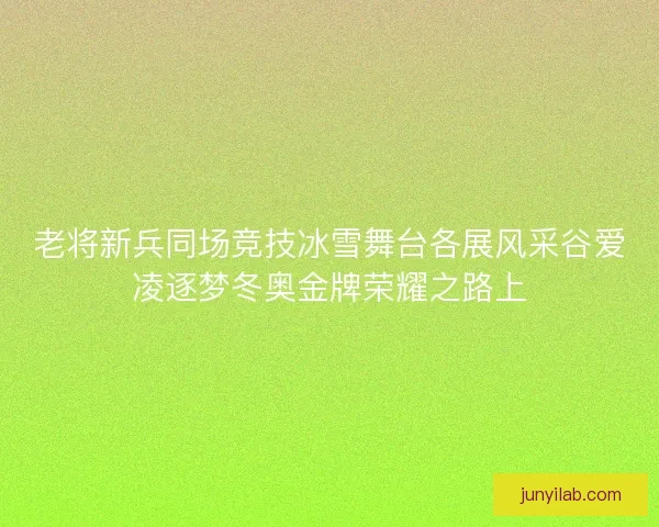 老将新兵同场竞技冰雪舞台各展风采谷爱凌逐梦冬奥金牌荣耀之路上