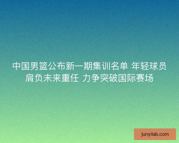 中国男篮公布新一期集训名单 年轻球员肩负未来重任 力争突破国际赛场