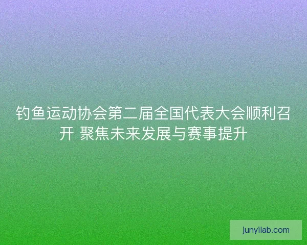 钓鱼运动协会第二届全国代表大会顺利召开 聚焦未来发展与赛事提升