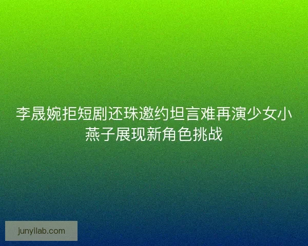 李晟婉拒短剧还珠邀约坦言难再演少女小燕子展现新角色挑战