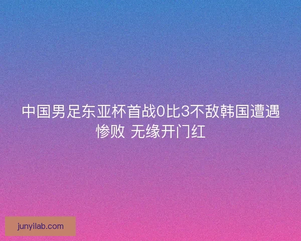 中国男足东亚杯首战0比3不敌韩国遭遇惨败 无缘开门红