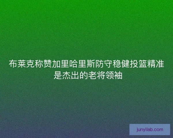 布莱克称赞加里哈里斯防守稳健投篮精准 是杰出的老将领袖
