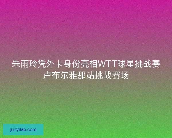 朱雨玲凭外卡身份亮相WTT球星挑战赛卢布尔雅那站挑战赛场