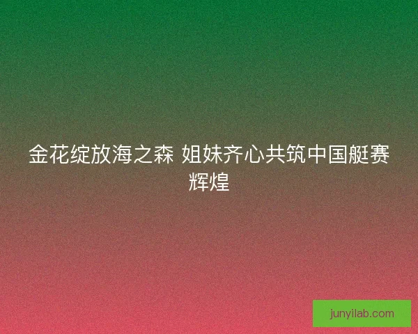 金花绽放海之森 姐妹齐心共筑中国艇赛辉煌