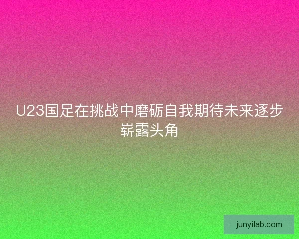 U23国足在挑战中磨砺自我期待未来逐步崭露头角
