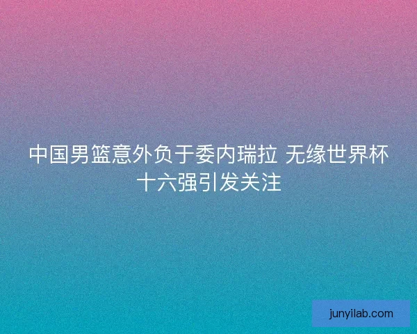 中国男篮意外负于委内瑞拉 无缘世界杯十六强引发关注