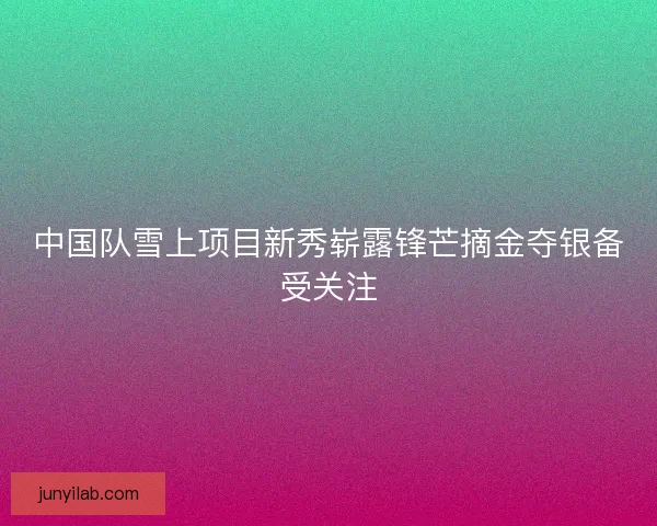 中国队雪上项目新秀崭露锋芒摘金夺银备受关注