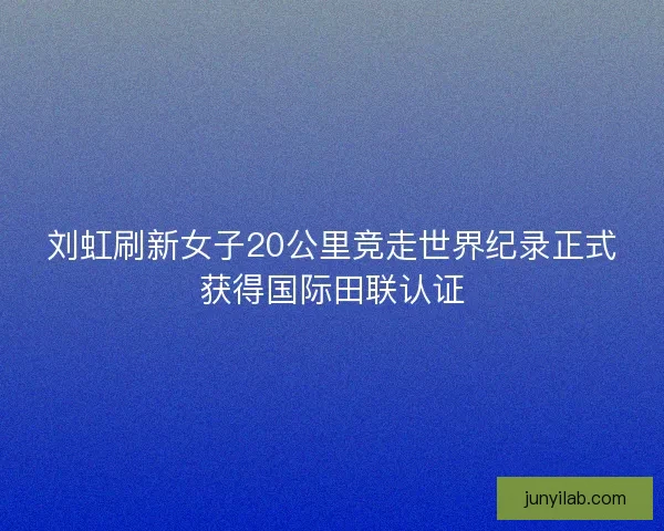 刘虹刷新女子20公里竞走世界纪录正式获得国际田联认证